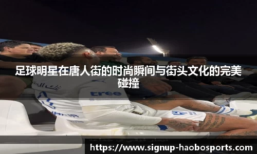 足球明星在唐人街的时尚瞬间与街头文化的完美碰撞