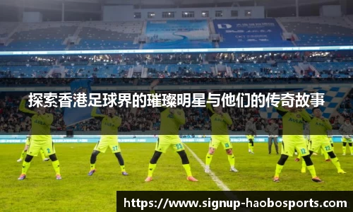 探索香港足球界的璀璨明星与他们的传奇故事